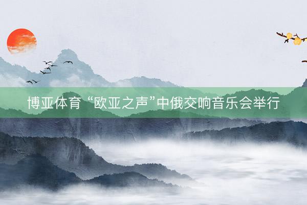 博亚体育 “欧亚之声”中俄交响音乐会举行