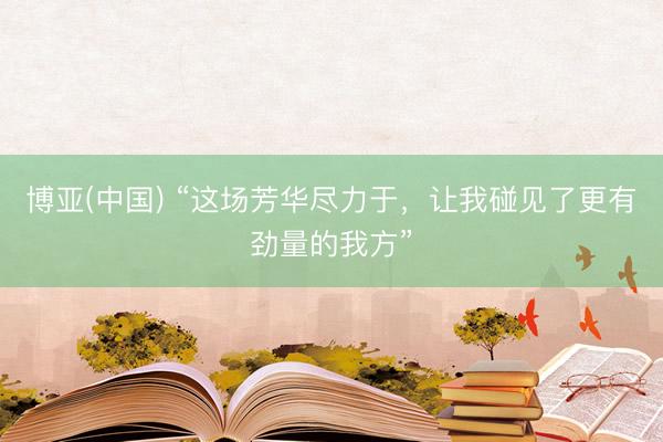 博亚(中国) “这场芳华尽力于，让我碰见了更有劲量的我方”