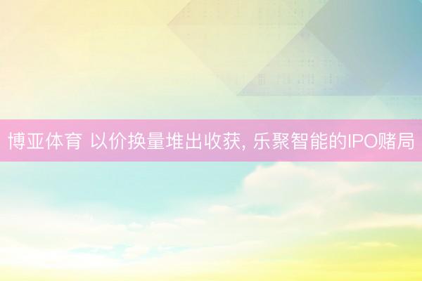 博亚体育 以价换量堆出收获， 乐聚智能的IPO赌局