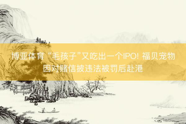 博亚体育 “毛孩子”又吃出一个IPO! 福贝宠物因对赌信披违法被罚后赴港