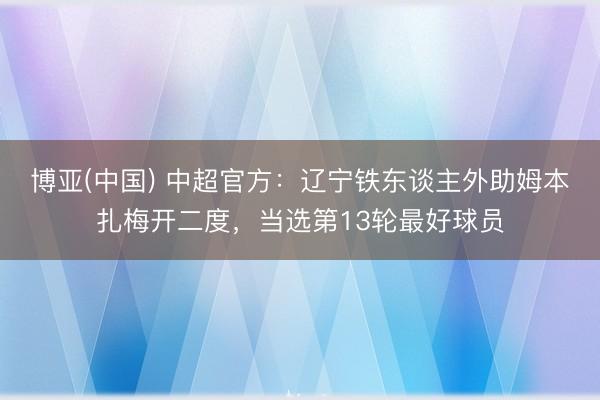 博亚(中国) 中超官方:辽宁铁东谈主外助姆本扎梅开二度,当选第13轮最好球员