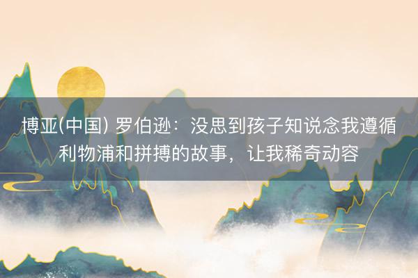 博亚(中国) 罗伯逊：没思到孩子知说念我遵循利物浦和拼搏的故事，让我稀奇动容