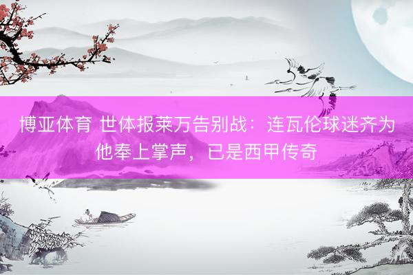 博亚体育 世体报莱万告别战：连瓦伦球迷齐为他奉上掌声，已是西甲传奇