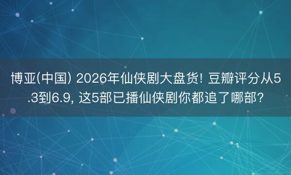 博亚(中国) 2026年仙侠剧大盘货! 豆瓣评分从5.3到6.9， 这5部已播仙侠剧你都追了哪部?