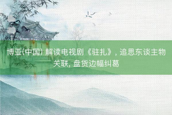 博亚(中国) 解读电视剧《驻扎》， 追思东谈主物关联， 盘货边幅纠葛