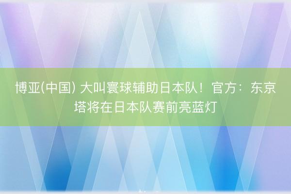 博亚(中国) 大叫寰球辅助日本队！官方：东京塔将在日本队赛前亮蓝灯