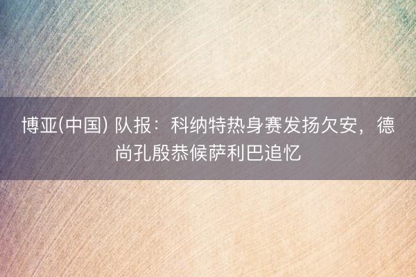 博亚(中国) 队报：科纳特热身赛发扬欠安，德尚孔殷恭候萨利巴追忆