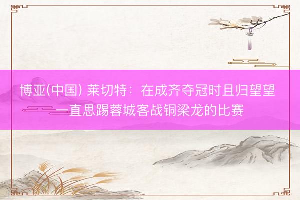 博亚(中国) 莱切特：在成齐夺冠时且归望望 一直思踢蓉城客战铜梁龙的比赛