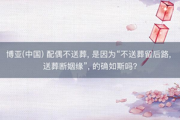 博亚(中国) 配偶不送葬， 是因为“不送葬留后路， 送葬断姻缘”， 的确如斯吗?