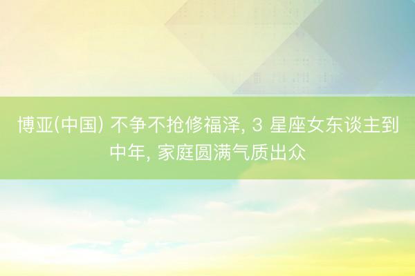 博亚(中国) 不争不抢修福泽， 3 星座女东谈主到中年， 家庭圆满气质出众