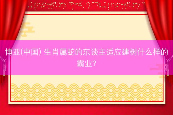 博亚(中国) 生肖属蛇的东谈主适应建树什么样的霸业?