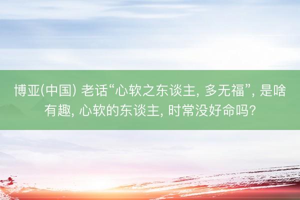 博亚(中国) 老话“心软之东谈主， 多无福”， 是啥有趣， 心软的东谈主， 时常没好命吗?