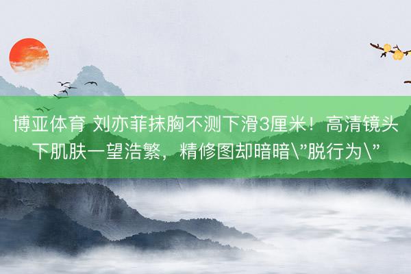 博亚体育 刘亦菲抹胸不测下滑3厘米！高清镜头下肌肤一望浩繁，精修图却暗暗