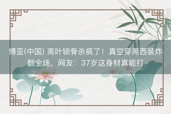 博亚(中国) 高叶锁骨杀疯了！真空穿黑西装炸翻全场，网友：37岁这身材真能打