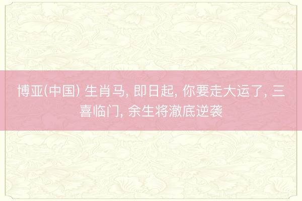 博亚(中国) 生肖马， 即日起， 你要走大运了， 三喜临门， 余生将澈底逆袭