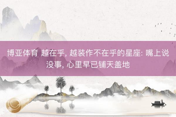 博亚体育 越在乎， 越装作不在乎的星座: 嘴上说没事， 心里早已铺天盖地