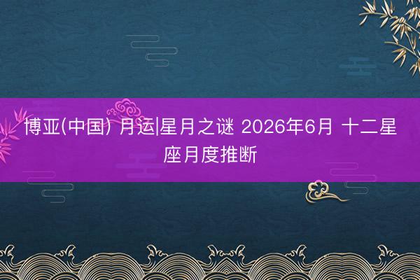 博亚(中国) 月运|星月之谜 2026年6月 十二星座月度推断