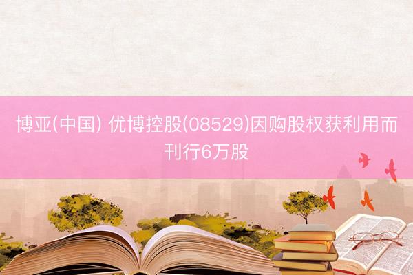 博亚(中国) 优博控股(08529)因购股权获利用而刊行6万股
