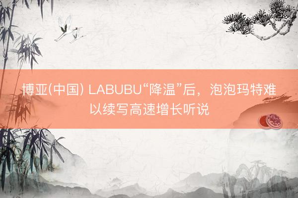 博亚(中国) LABUBU“降温”后,泡泡玛特难以续写高速增长听说