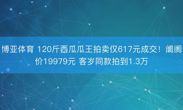 博亚体育 120斤西瓜瓜王拍卖仅617元成交！阛阓价19979元 客岁同款拍到1.3万
