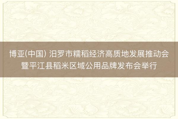 博亚(中国) 汨罗市糯稻经济高质地发展推动会暨平江县稻米区域公用品牌发布会举行