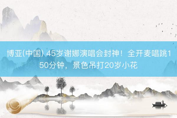 博亚(中国) 45岁谢娜演唱会封神！全开麦唱跳150分钟，景色吊打20岁小花