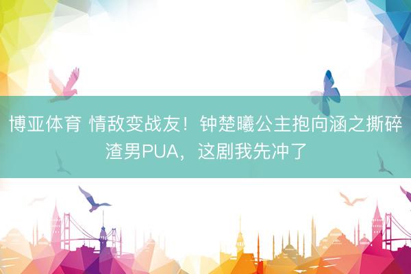 博亚体育 情敌变战友！钟楚曦公主抱向涵之撕碎渣男PUA，这剧我先冲了