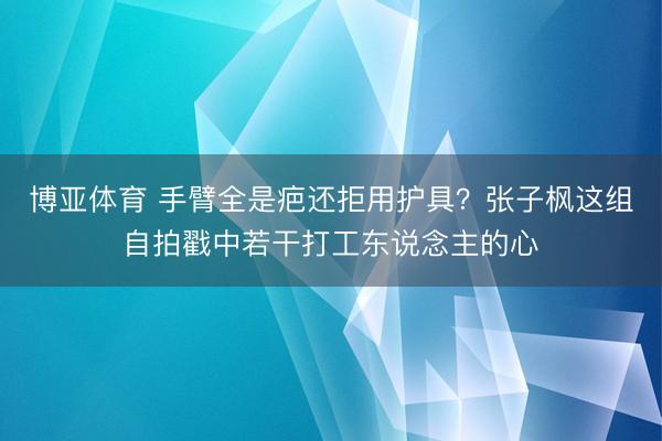 博亚体育 手臂全是疤还拒用护具？张子枫这组自拍戳中若干打工东说念主的心