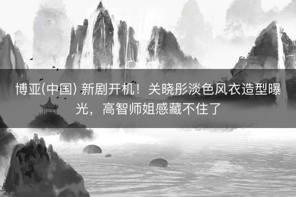 博亚(中国) 新剧开机！关晓彤淡色风衣造型曝光，高智师姐感藏不住了