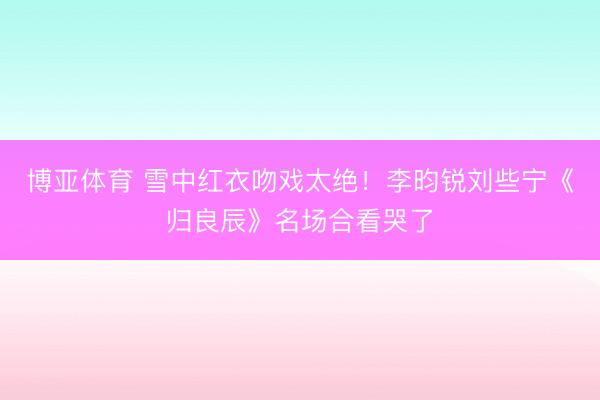 博亚体育 雪中红衣吻戏太绝！李昀锐刘些宁《归良辰》名场合看哭了