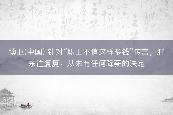 博亚(中国) 针对“职工不值这样多钱”传言，胖东往复复：从未有任何降薪的决定