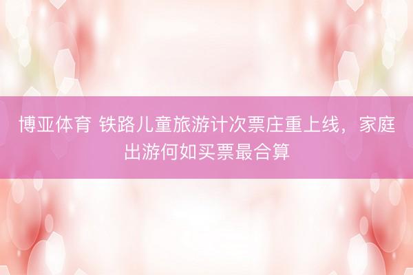 博亚体育 铁路儿童旅游计次票庄重上线，家庭出游何如买票最合算