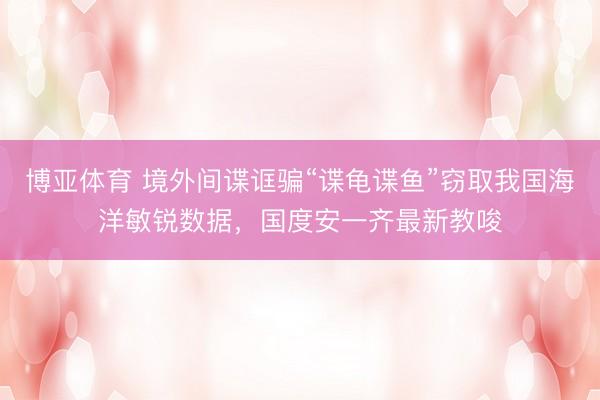 博亚体育 境外间谍诓骗“谍龟谍鱼”窃取我国海洋敏锐数据，国度安一齐最新教唆