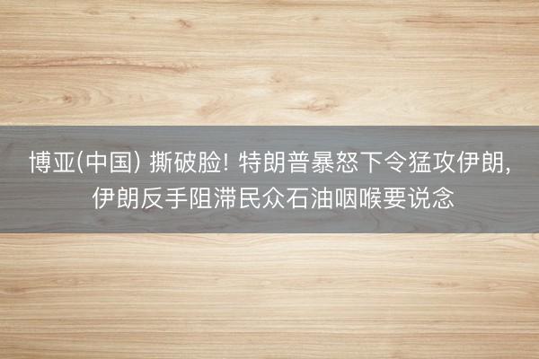博亚(中国) 撕破脸! 特朗普暴怒下令猛攻伊朗， 伊朗反手阻滞民众石油咽喉要说念