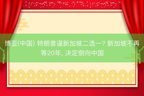 博亚(中国) 特朗普逼新加坡二选一? 新加坡不再等20年， 决定倒向中国