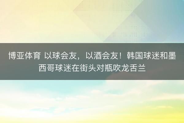 博亚体育 以球会友，以酒会友！韩国球迷和墨西哥球迷在街头对瓶吹龙舌兰
