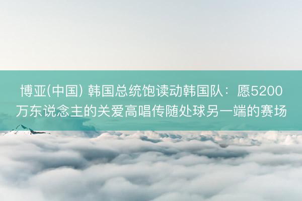 博亚(中国) 韩国总统饱读动韩国队：愿5200万东说念主的关爱高唱传随处球另一端的赛场