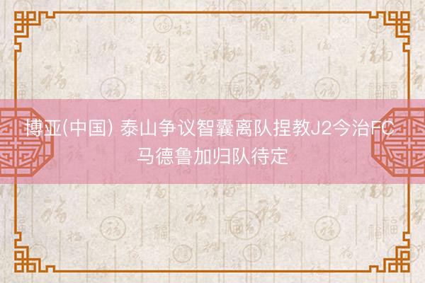 博亚(中国) 泰山争议智囊离队捏教J2今治FC 马德鲁加归队待定