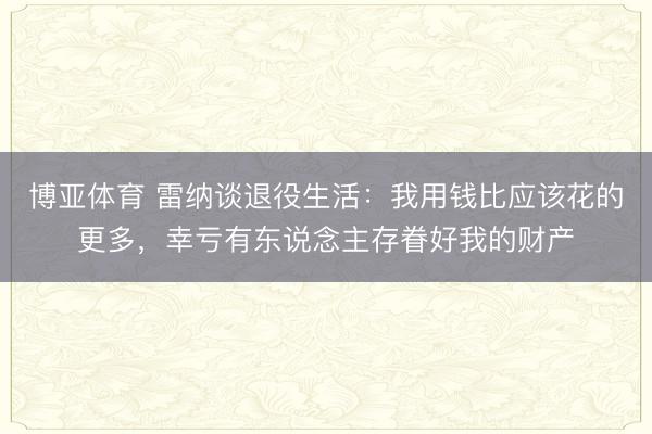 博亚体育 雷纳谈退役生活：我用钱比应该花的更多，幸亏有东说念主存眷好我的财产