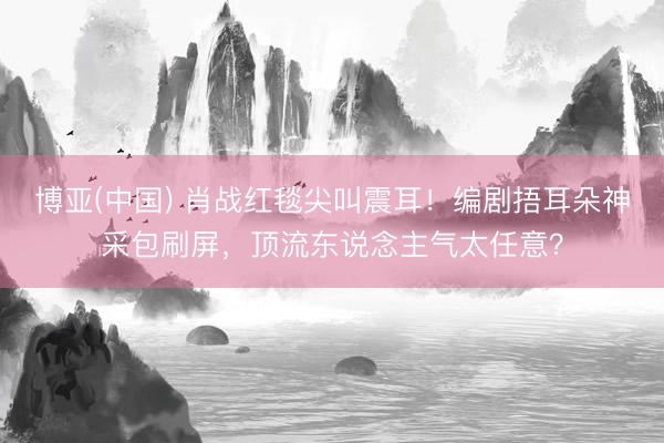 博亚(中国) 肖战红毯尖叫震耳！编剧捂耳朵神采包刷屏，顶流东说念主气太任意？
