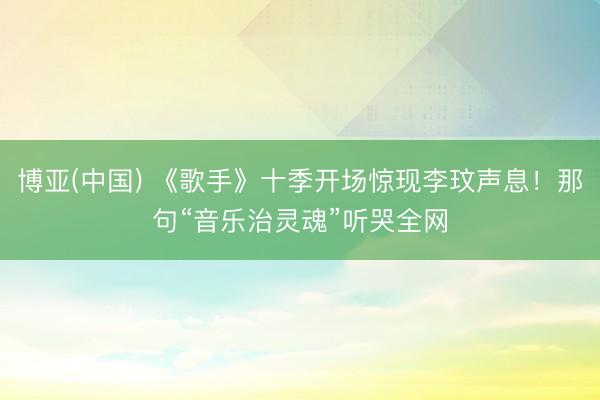 博亚(中国) 《歌手》十季开场惊现李玟声息！那句“音乐治灵魂”听哭全网