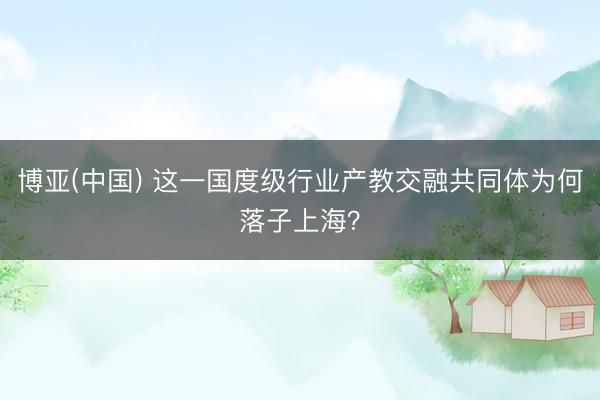 博亚(中国) 这一国度级行业产教交融共同体为何落子上海？