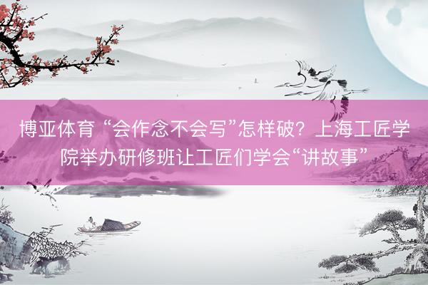 博亚体育 “会作念不会写”怎样破？上海工匠学院举办研修班让工匠们学会“讲故事”