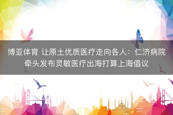 博亚体育 让原土优质医疗走向各人：仁济病院牵头发布灵敏医疗出海打算上海倡议