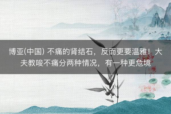 博亚(中国) 不痛的肾结石，反而更要温雅！大夫教唆不痛分两种情况，有一种更危境