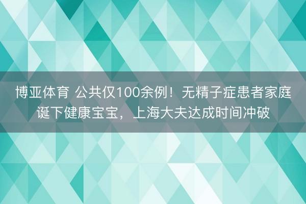 博亚体育 公共仅100余例！无精子症患者家庭诞下健康宝宝，上海大夫达成时间冲破