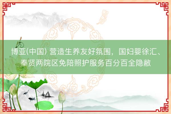 博亚(中国) 营造生养友好氛围，国妇婴徐汇、奉贤两院区免陪照护服务百分百全隐敝