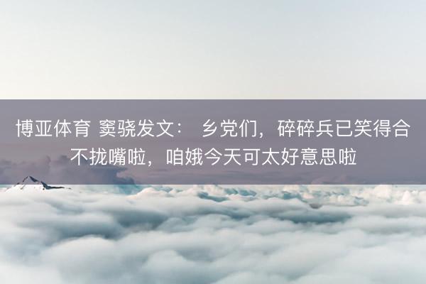 博亚体育 窦骁发文： 乡党们，碎碎兵已笑得合不拢嘴啦，咱娥今天可太好意思啦