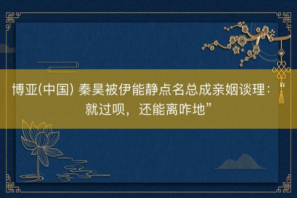 博亚(中国) 秦昊被伊能静点名总成亲姻谈理：“就过呗，还能离咋地”