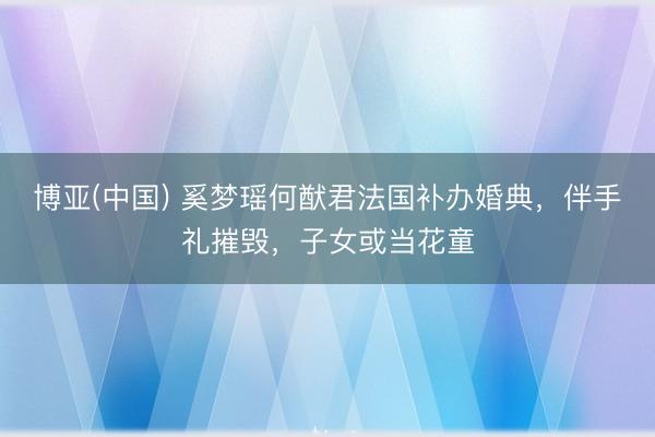 博亚(中国) 奚梦瑶何猷君法国补办婚典，伴手礼摧毁，子女或当花童